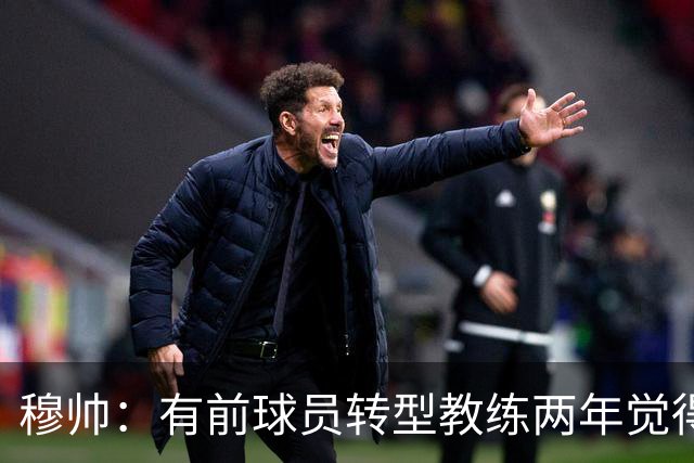 穆帅：有前球员转型教练两年觉得无比艰难，我执教源于热爱和激情