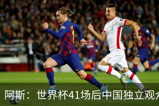 阿斯：世界杯41场后中国独立观众超2亿 日本vs突尼斯2400万人观看