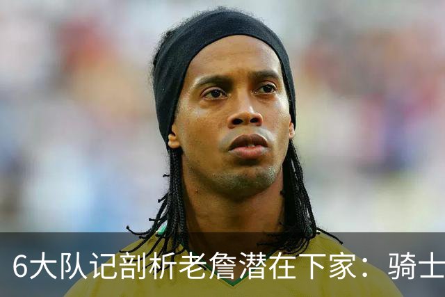 6大队记剖析老詹潜在下家：骑士勇士可能性最大 助狼夺冠可成GOAT